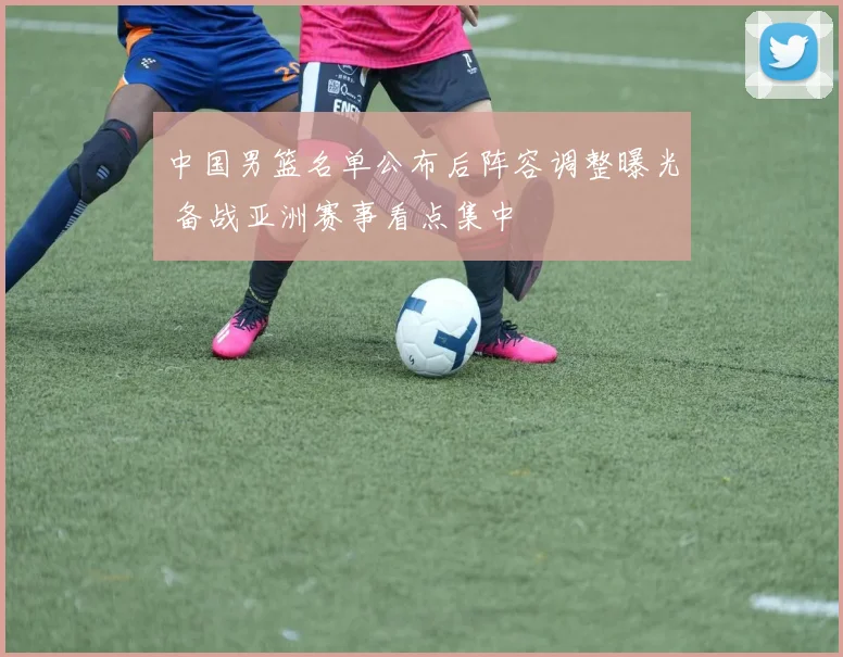 中国男篮名单公布后阵容调整曝光 备战亚洲赛事看点集中