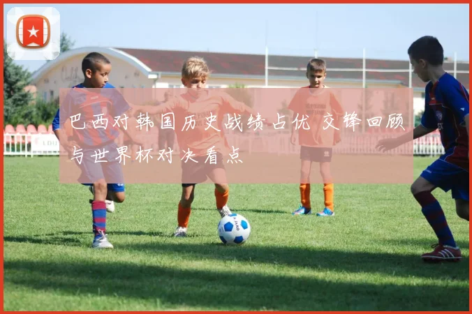 巴西对韩国历史战绩占优 交锋回顾与世界杯对决看点