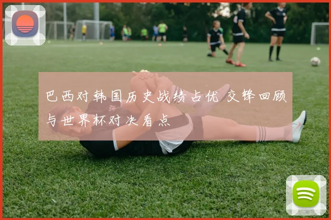 巴西对韩国历史战绩占优 交锋回顾与世界杯对决看点