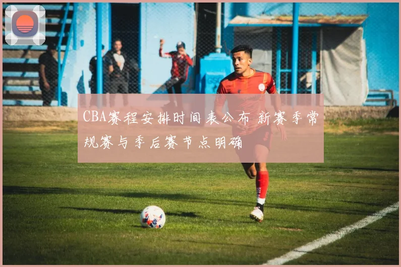 CBA赛程安排时间表公布 新赛季常规赛与季后赛节点明确