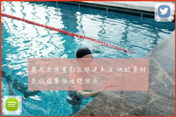 奥尼尔体重引发球迷关注 他的身材变化成赛场话题焦点