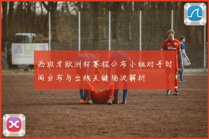 西班牙欧洲杯赛程公布小组对手时间分布与出线关键场次解析