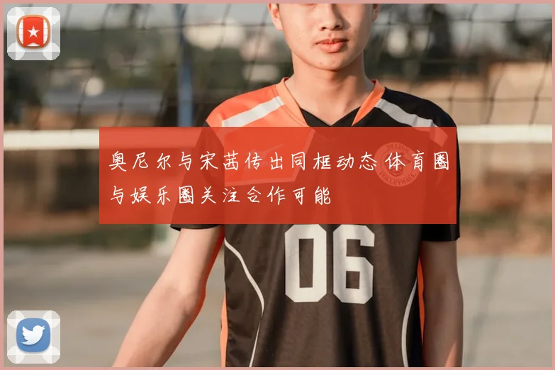 奥尼尔与宋茜传出同框动态 体育圈与娱乐圈关注合作可能