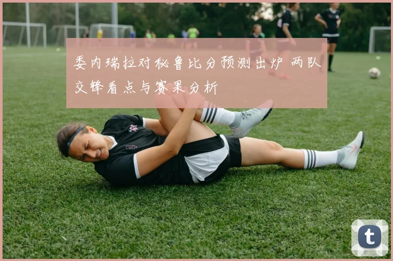 委内瑞拉对秘鲁比分预测出炉 两队交锋看点与赛果分析