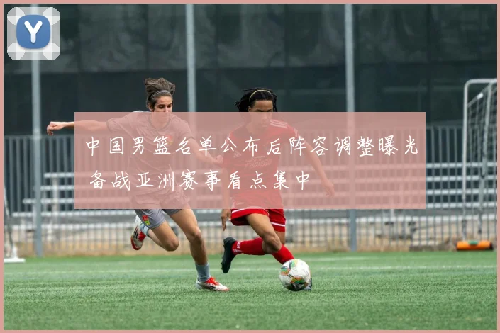 中国男篮名单公布后阵容调整曝光 备战亚洲赛事看点集中