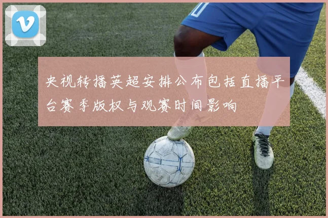 央视转播英超安排公布包括直播平台赛季版权与观赛时间影响