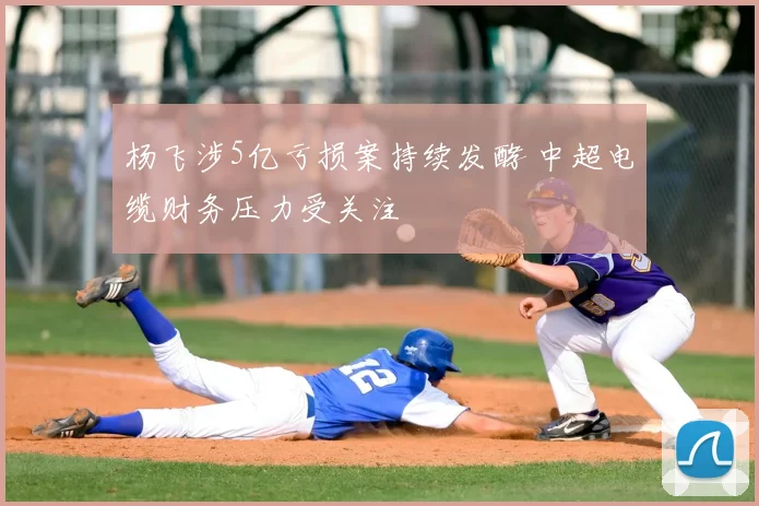 杨飞涉5亿亏损案持续发酵 中超电缆财务压力受关注