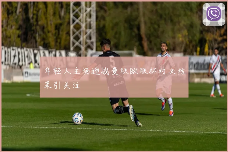 年轻人主场迎战曼联欧联杯对决结果引关注