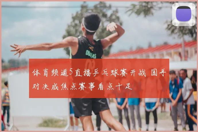 体育频道5直播乒乓球赛开战 国手对决成焦点赛事看点十足