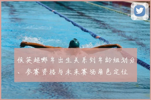 侯英超哪年出生关系到年龄组划分、参赛资格与未来赛场角色定位
