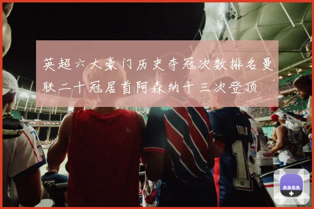 英超六大豪门历史夺冠次数排名曼联二十冠居首阿森纳十三次登顶