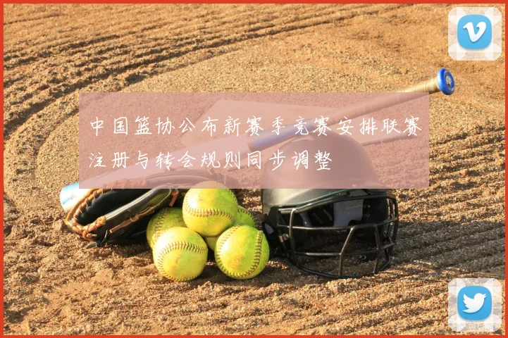 中国篮协公布新赛季竞赛安排联赛注册与转会规则同步调整
