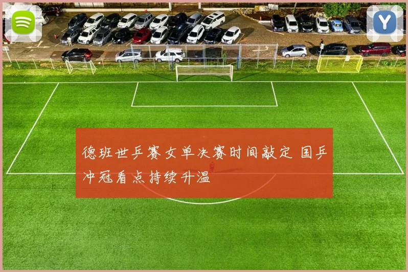 德班世乒赛女单决赛时间敲定 国乒冲冠看点持续升温