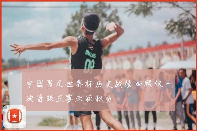 中国男足世界杯历史战绩回顾仅一次晋级正赛未获积分
