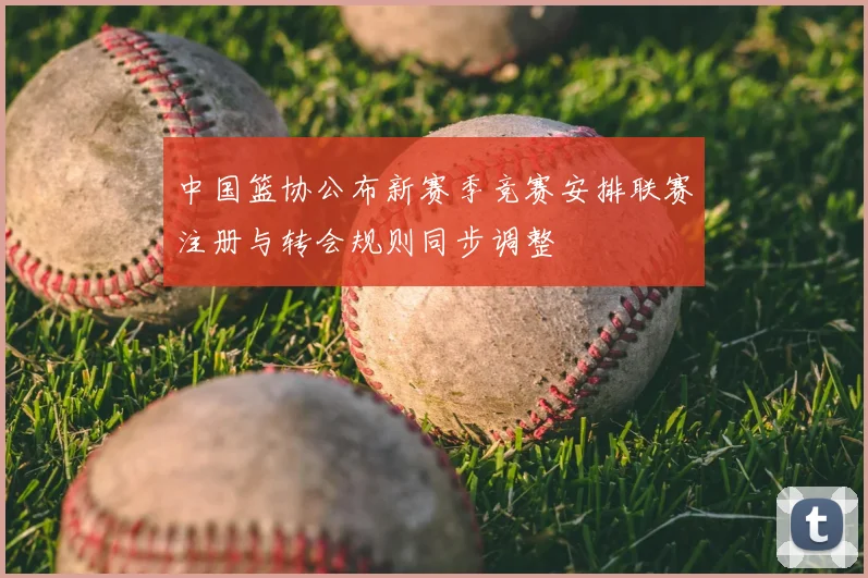中国篮协公布新赛季竞赛安排联赛注册与转会规则同步调整