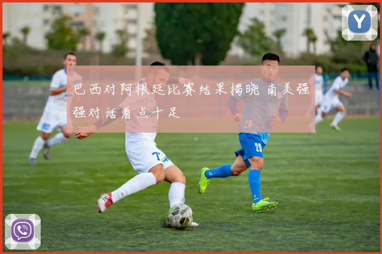 巴西对阿根廷比赛结果揭晓 南美强强对话看点十足