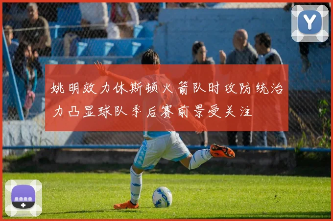 姚明效力休斯顿火箭队时攻防统治力凸显球队季后赛前景受关注