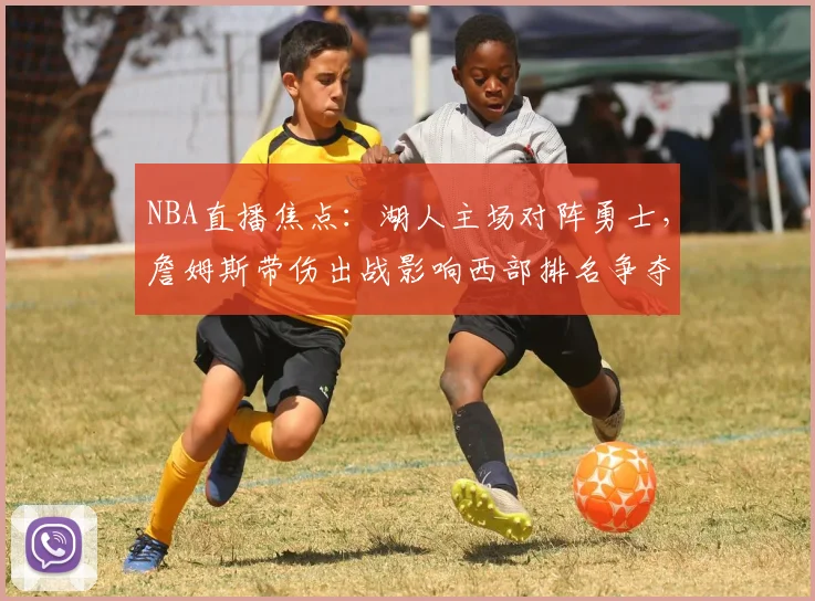 NBA直播焦点：湖人主场对阵勇士，詹姆斯带伤出战影响西部排名争夺