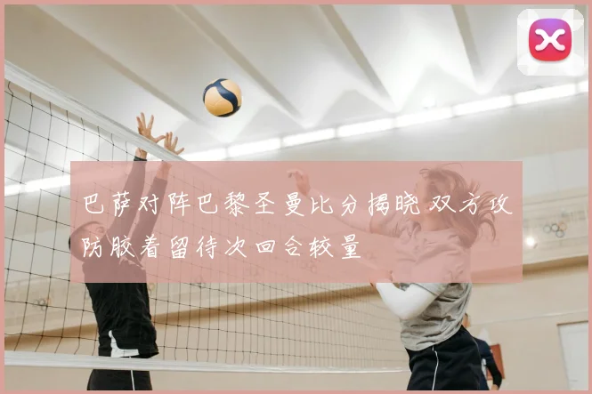 巴萨对阵巴黎圣曼比分揭晓 双方攻防胶着留待次回合较量
