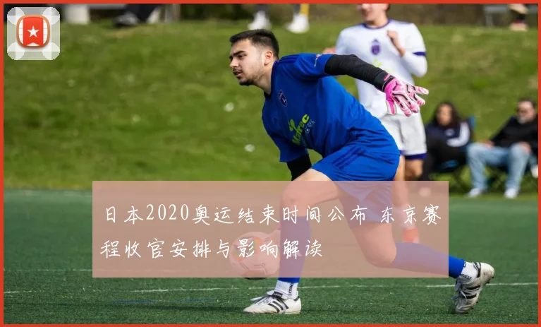 日本2020奥运结束时间公布 东京赛程收官安排与影响解读