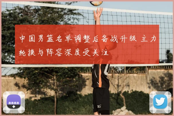 中国男篮名单调整后备战升级 主力轮换与阵容深度受关注
