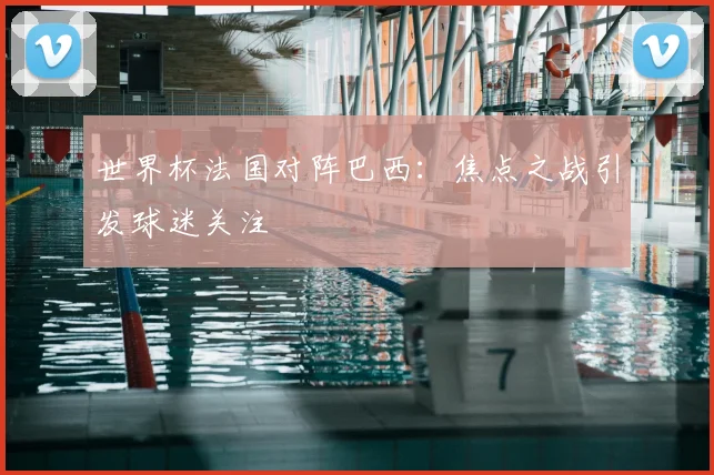 世界杯法国对阵巴西：焦点之战引发球迷关注