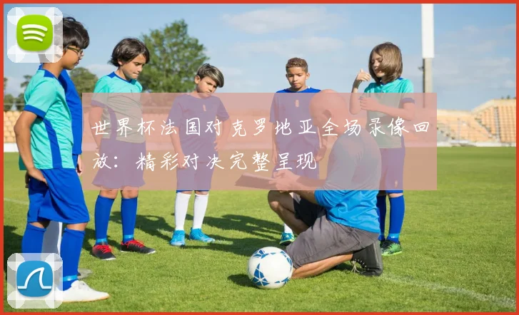 世界杯法国对克罗地亚全场录像回放:精彩对决完整呈现