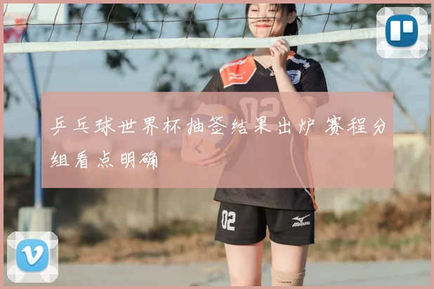 乒乓球世界杯抽签结果出炉 赛程分组看点明确