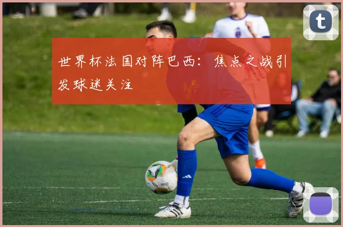 世界杯法国对阵巴西：焦点之战引发球迷关注